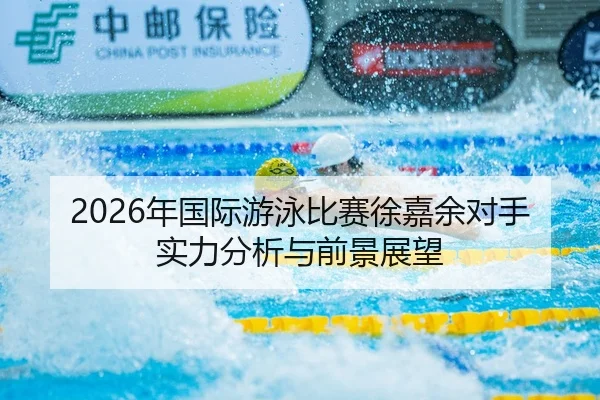 2026年国际游泳比赛徐嘉余对手实力分析与前景展望